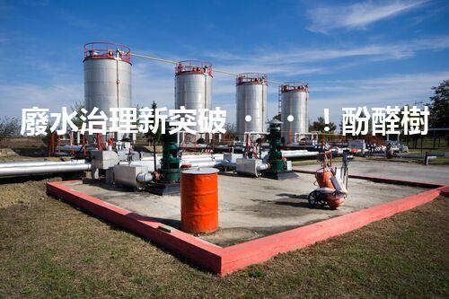 廢水治理新突破！酚醛樹脂廢水處理技術(shù)：解決環(huán)境難題，保護地球未來！